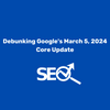 Debunking Google's March 5, 2024 Core Update
